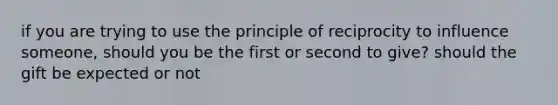 if you are trying to use the principle of reciprocity to influence someone, should you be the first or second to give? should the gift be expected or not