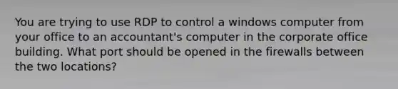 You are trying to use RDP to control a windows computer from your office to an accountant's computer in the corporate office building. What port should be opened in the firewalls between the two locations?