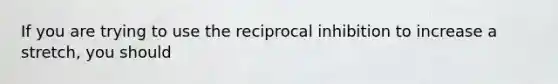 If you are trying to use the reciprocal inhibition to increase a stretch, you should