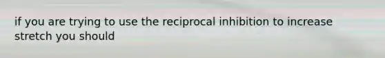 if you are trying to use the reciprocal inhibition to increase stretch you should