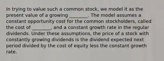 In trying to value such a common stock, we model it as the present value of a growing ________. The model assumes a constant opportunity cost for the common stockholders, called the cost of ________, and a constant growth rate in the regular dividends. Under these assumptions, the price of a stock with constantly growing dividends is the dividend expected next period divided by the cost of equity less the constant growth rate.