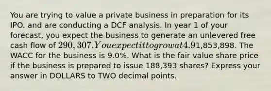 You are trying to value a private business in preparation for its IPO. and are conducting a DCF analysis. In year 1 of your forecast, you expect the business to generate an unlevered free cash flow of 290,307. You expect it to grow at 4.9% each year until the end of year 7. At the end of 7 years, you assume that the business will grow in line with the long-term industry average growth rate of 0.8%. The business has debt outstanding of1,853,898. The WACC for the business is 9.0%. What is the fair value share price if the business is prepared to issue 188,393 shares? Express your answer in DOLLARS to TWO <a href='https://www.questionai.com/knowledge/kuXXuLpqqD-decimal-point' class='anchor-knowledge'>decimal point</a>s.