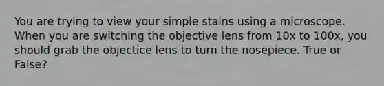 You are trying to view your simple stains using a microscope. When you are switching the objective lens from 10x to 100x, you should grab the objectice lens to turn the nosepiece. True or False?