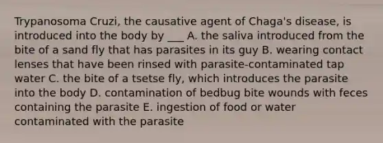 Trypanosoma Cruzi, the causative agent of Chaga's disease, is introduced into the body by ___ A. the saliva introduced from the bite of a sand fly that has parasites in its guy B. wearing contact lenses that have been rinsed with parasite-contaminated tap water C. the bite of a tsetse fly, which introduces the parasite into the body D. contamination of bedbug bite wounds with feces containing the parasite E. ingestion of food or water contaminated with the parasite