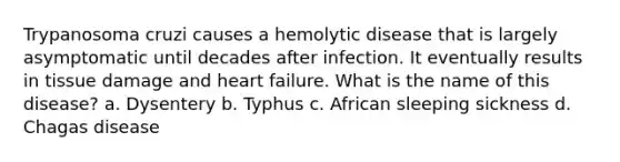 Trypanosoma cruzi causes a hemolytic disease that is largely asymptomatic until decades after infection. It eventually results in tissue damage and heart failure. What is the name of this disease? a. Dysentery b. Typhus c. African sleeping sickness d. Chagas disease