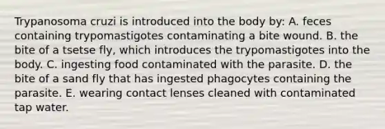 Trypanosoma cruzi is introduced into the body by: A. feces containing trypomastigotes contaminating a bite wound. B. the bite of a tsetse fly, which introduces the trypomastigotes into the body. C. ingesting food contaminated with the parasite. D. the bite of a sand fly that has ingested phagocytes containing the parasite. E. wearing contact lenses cleaned with contaminated tap water.