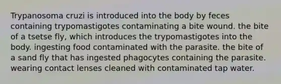 Trypanosoma cruzi is introduced into the body by feces containing trypomastigotes contaminating a bite wound. the bite of a tsetse fly, which introduces the trypomastigotes into the body. ingesting food contaminated with the parasite. the bite of a sand fly that has ingested phagocytes containing the parasite. wearing contact lenses cleaned with contaminated tap water.