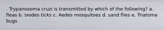 . Trypanosoma cruzi is transmitted by which of the following? a. fleas b. Ixodes ticks c. Aedes mosquitoes d. sand flies e. Triatoma bugs