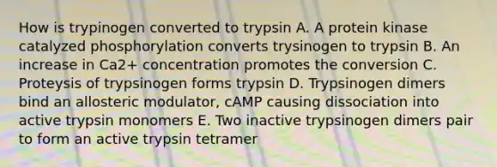 How is trypinogen converted to trypsin A. A protein kinase catalyzed phosphorylation converts trysinogen to trypsin B. An increase in Ca2+ concentration promotes the conversion C. Proteysis of trypsinogen forms trypsin D. Trypsinogen dimers bind an allosteric modulator, cAMP causing dissociation into active trypsin monomers E. Two inactive trypsinogen dimers pair to form an active trypsin tetramer