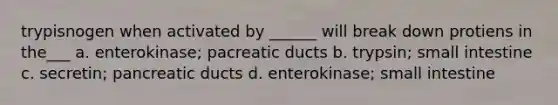 trypisnogen when activated by ______ will break down protiens in the___ a. enterokinase; pacreatic ducts b. trypsin; small intestine c. secretin; pancreatic ducts d. enterokinase; small intestine