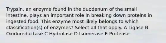 Trypsin, an enzyme found in the duodenum of <a href='https://www.questionai.com/knowledge/kt623fh5xn-the-small-intestine' class='anchor-knowledge'>the small intestine</a>, plays an important role in breaking down proteins in ingested food. This enzyme most likely belongs to which classification(s) of enzymes? Select all that apply. A Ligase B Oxidoreductase C Hydrolase D Isomerase E Protease