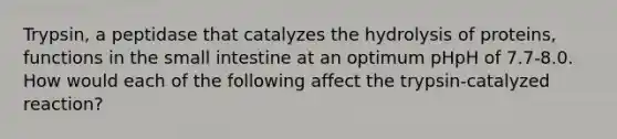 Trypsin, a peptidase that catalyzes the hydrolysis of proteins, functions in the small intestine at an optimum pHpH of 7.7-8.0. How would each of the following affect the trypsin-catalyzed reaction?