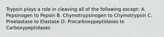 Trypsin plays a role in cleaving all of the following except: A. Pepsinogen to Pepsin B. Chymotrypsinogen to Chymotrypsin C. Proelastase to Elastase D. Procarboxypeptidases to Carboxypeptidases