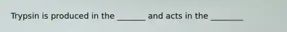 Trypsin is produced in the _______ and acts in the ________