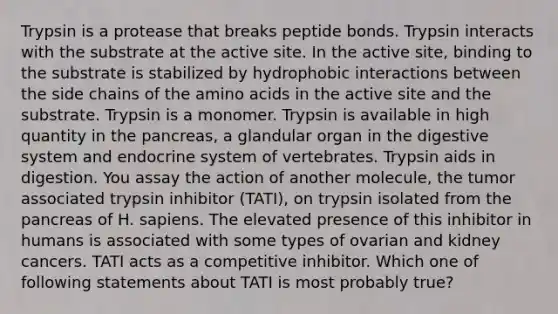 Trypsin is a protease that breaks peptide bonds. Trypsin interacts with the substrate at the active site. In the active site, binding to the substrate is stabilized by hydrophobic interactions between the side chains of the amino acids in the active site and the substrate. Trypsin is a monomer. Trypsin is available in high quantity in the pancreas, a glandular organ in the digestive system and endocrine system of vertebrates. Trypsin aids in digestion. You assay the action of another molecule, the tumor associated trypsin inhibitor (TATI), on trypsin isolated from the pancreas of H. sapiens. The elevated presence of this inhibitor in humans is associated with some types of ovarian and kidney cancers. TATI acts as a competitive inhibitor. Which one of following statements about TATI is most probably true?