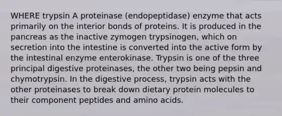 WHERE trypsin A proteinase (endopeptidase) enzyme that acts primarily on the interior bonds of proteins. It is produced in the pancreas as the inactive zymogen trypsinogen, which on secretion into the intestine is converted into the active form by the intestinal enzyme enterokinase. Trypsin is one of the three principal digestive proteinases, the other two being pepsin and chymotrypsin. In the digestive process, trypsin acts with the other proteinases to break down dietary protein molecules to their component peptides and amino acids.