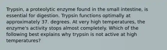 Trypsin, a proteolytic enzyme found in the small intestine, is essential for digestion. Trypsin functions optimally at approximately 37. degrees. At very high temperatures, the enzyme's activity stops almost completely. Which of the following best explains why trypsin is not active at high temperatures?