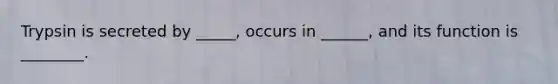 Trypsin is secreted by _____, occurs in ______, and its function is ________.