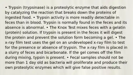 • Trypsin (trypsinase) is a proteolytic enzyme that aids digestion by catalyzing the reaction that breaks down the proteins of ingested food. • Trypsin activity is more readily detectable in feces than in blood. Trypsin is normally found in the feces and its absence is abnormal. • The Knox Test mixes feces with a gelatin (protein) solution. If trypsin is present in the feces it will digest the protein and prevent the solution form becoming a gel. • The x-ray film test uses the gel on an undeveloped x-ray film to test for the presence or absence of trypsin. The x-ray film is placed in a slurry of feces and bicarbonate. If the gel comes off the film during mixing, typsin is present. • Fecal samples should not be more than 1 day old as bacteria will proliferate and produce their own proteolytic enzymes which will give false positive results.