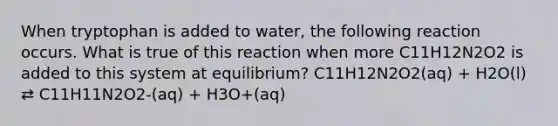 When tryptophan is added to water, the following reaction occurs. What is true of this reaction when more C11H12N2O2 is added to this system at equilibrium? C11H12N2O2(aq) + H2O(l) ⇄ C11H11N2O2-(aq) + H3O+(aq)