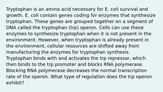 Tryptophan is an amino acid necessary for E. coli survival and growth. E. coli contain genes coding for enzymes that synthesize tryptophan. These genes are grouped together on a segment of DNA called the tryptophan (trp) operon. Cells can use these enzymes to synthesize tryptophan when it is not present in the environment. However, when tryptophan is already present in the environment, cellular resources are shifted away from manufacturing the enzymes for tryptophan synthesis. Tryptophan binds with and activates the trp repressor, which then binds to the trp promoter and blocks RNA polymerase. Blocking RNA polymerase decreases the normal transcription rate of the operon. What type of regulation does the trp operon exhibit?