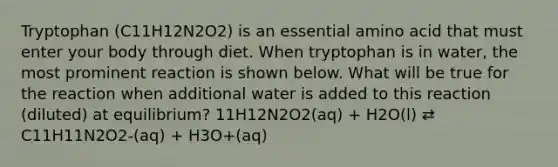 Tryptophan (C11H12N2O2) is an essential amino acid that must enter your body through diet. When tryptophan is in water, the most prominent reaction is shown below. What will be true for the reaction when additional water is added to this reaction (diluted) at equilibrium? 11H12N2O2(aq) + H2O(l) ⇄ C11H11N2O2-(aq) + H3O+(aq)