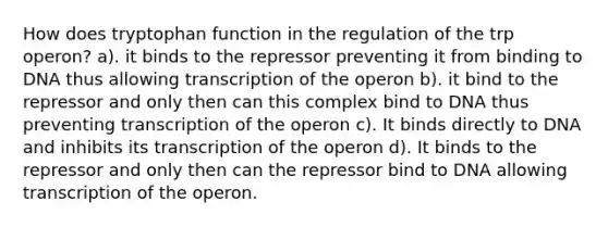 How does tryptophan function in the regulation of the trp operon? a). it binds to the repressor preventing it from binding to DNA thus allowing transcription of the operon b). it bind to the repressor and only then can this complex bind to DNA thus preventing transcription of the operon c). It binds directly to DNA and inhibits its transcription of the operon d). It binds to the repressor and only then can the repressor bind to DNA allowing transcription of the operon.