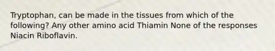 Tryptophan, can be made in the tissues from which of the following? Any other amino acid Thiamin None of the responses Niacin Riboflavin.