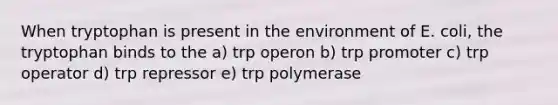 When tryptophan is present in the environment of E. coli, the tryptophan binds to the a) trp operon b) trp promoter c) trp operator d) trp repressor e) trp polymerase