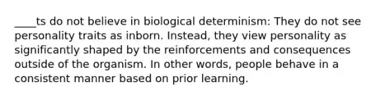 ____ts do not believe in biological determinism: They do not see personality traits as inborn. Instead, they view personality as significantly shaped by the reinforcements and consequences outside of the organism. In other words, people behave in a consistent manner based on prior learning.