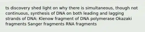 ts discovery shed light on why there is simultaneous, though not continuous, synthesis of DNA on both leading and lagging strands of DNA: Klenow fragment of DNA polymerase Okazaki fragments Sanger fragments RNA fragments