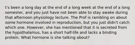 t's been a long day at the end of a long week at the end of a long semester, and you just have not been able to stay awake during that afternoon physiology lecture. The Prof is rambling on about some hormone involved in reproduction, but you just didn't catch which one. However, she has mentioned that it is secreted from the hypothalamus, has a short half-life and lacks a binding protein. What hormone is she talking about?