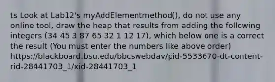 ts Look at Lab12's myAddElementmethod(), do not use any online tool, draw the heap that results from adding the following integers (34 45 3 87 65 32 1 12 17), which below one is a correct the result (You must enter the numbers like above order) https://blackboard.bsu.edu/bbcswebdav/pid-5533670-dt-content-rid-28441703_1/xid-28441703_1