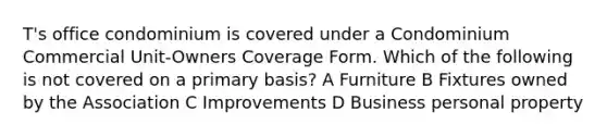 T's office condominium is covered under a Condominium Commercial Unit-Owners Coverage Form. Which of the following is not covered on a primary basis? A Furniture B Fixtures owned by the Association C Improvements D Business personal property