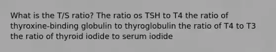 What is the T/S ratio? The ratio os TSH to T4 the ratio of thyroxine-binding globulin to thyroglobulin the ratio of T4 to T3 the ratio of thyroid iodide to serum iodide