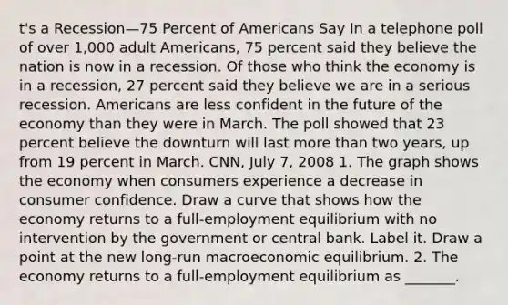 t's a Recession—75 Percent of Americans Say In a telephone poll of over​ 1,000 adult​ Americans, 75 percent said they believe the nation is now in a recession. Of those who think the economy is in a​ recession, 27 percent said they believe we are in a serious recession. Americans are less confident in the future of the economy than they were in March. The poll showed that 23 percent believe the downturn will last more than two​ years, up from 19 percent in March. CNN​, July​ 7, 2008 1. The graph shows the economy when consumers experience a decrease in consumer confidence. Draw a curve that shows how the economy returns to a​ full-employment equilibrium with no intervention by the government or central bank. Label it. Draw a point at the new​ long-run macroeconomic equilibrium. 2. The economy returns to a​ full-employment equilibrium as​ _______.