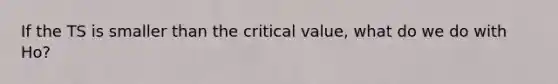 If the TS is smaller than the critical value, what do we do with Ho?