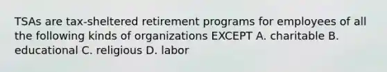 TSAs are tax-sheltered retirement programs for employees of all the following kinds of organizations EXCEPT A. charitable B. educational C. religious D. labor