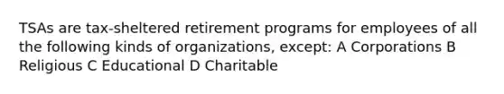 TSAs are tax-sheltered retirement programs for employees of all the following kinds of organizations, except: A Corporations B Religious C Educational D Charitable