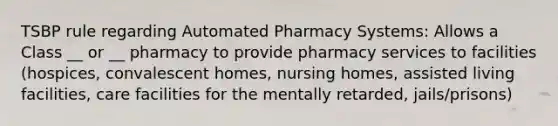 TSBP rule regarding Automated Pharmacy Systems: Allows a Class __ or __ pharmacy to provide pharmacy services to facilities (hospices, convalescent homes, nursing homes, assisted living facilities, care facilities for the mentally retarded, jails/prisons)