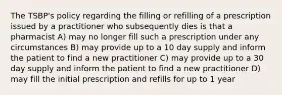 The TSBP's policy regarding the filling or refilling of a prescription issued by a practitioner who subsequently dies is that a pharmacist A) may no longer fill such a prescription under any circumstances B) may provide up to a 10 day supply and inform the patient to find a new practitioner C) may provide up to a 30 day supply and inform the patient to find a new practitioner D) may fill the initial prescription and refills for up to 1 year