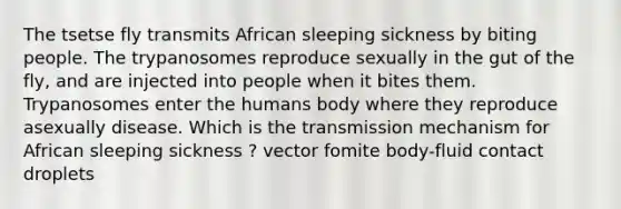 The tsetse fly transmits African sleeping sickness by biting people. The trypanosomes reproduce sexually in the gut of the fly, and are injected into people when it bites them. Trypanosomes enter the humans body where they reproduce asexually disease. Which is the transmission mechanism for African sleeping sickness ? vector fomite body-fluid contact droplets