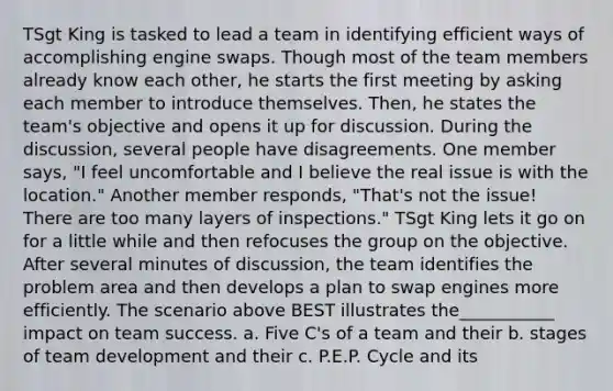 TSgt King is tasked to lead a team in identifying efficient ways of accomplishing engine swaps. Though most of the team members already know each other, he starts the first meeting by asking each member to introduce themselves. Then, he states the team's objective and opens it up for discussion. During the discussion, several people have disagreements. One member says, "I feel uncomfortable and I believe the real issue is with the location." Another member responds, "That's not the issue! There are too many layers of inspections." TSgt King lets it go on for a little while and then refocuses the group on the objective. After several minutes of discussion, the team identifies the problem area and then develops a plan to swap engines more efficiently. The scenario above BEST illustrates the___________ impact on team success. a. Five C's of a team and their b. stages of team development and their c. P.E.P. Cycle and its