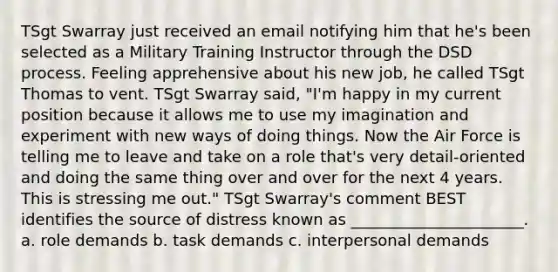 TSgt Swarray just received an email notifying him that he's been selected as a Military Training Instructor through the DSD process. Feeling apprehensive about his new job, he called TSgt Thomas to vent. TSgt Swarray said, "I'm happy in my current position because it allows me to use my imagination and experiment with new ways of doing things. Now the Air Force is telling me to leave and take on a role that's very detail-oriented and doing the same thing over and over for the next 4 years. This is stressing me out." TSgt Swarray's comment BEST identifies the source of distress known as ______________________. a. role demands b. task demands c. interpersonal demands