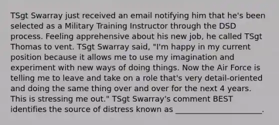 TSgt Swarray just received an email notifying him that he's been selected as a Military Training Instructor through the DSD process. Feeling apprehensive about his new job, he called TSgt Thomas to vent. TSgt Swarray said, "I'm happy in my current position because it allows me to use my imagination and experiment with new ways of doing things. Now the Air Force is telling me to leave and take on a role that's very detail-oriented and doing the same thing over and over for the next 4 years. This is stressing me out." TSgt Swarray's comment BEST identifies the source of distress known as ______________________.