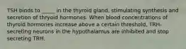 TSH binds to _____ in the thyroid gland, stimulating synthesis and secretion of thryoid hormones. When blood concentrations of thyroid hormones increase above a certain threshold, TRH-secreting neurons in the hypothalamus are inhibited and stop secreting TRH.