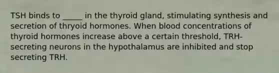 TSH binds to _____ in the thyroid gland, stimulating synthesis and secretion of thryoid hormones. When blood concentrations of thyroid hormones increase above a certain threshold, TRH-secreting neurons in the hypothalamus are inhibited and stop secreting TRH.