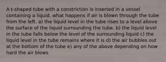 A t-shaped tube with a constriction is inserted in a vessel containing a liquid. what happens if air is blown through the tube from the left. a) the liquid level in the tube rises to a level above the surface of the liquid surrounding the tube. b) the liquid level in the tube falls below the level of the surrounding liquid c) the liquid level in the tube remains where it is d) the air bubbles out at the bottom of the tube e) any of the above depending on how hard the air blows