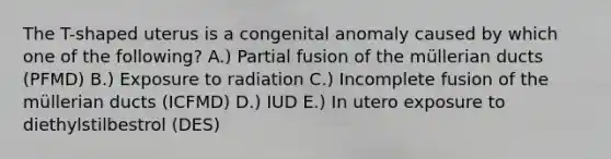 The T-shaped uterus is a congenital anomaly caused by which one of the following? A.) Partial fusion of the müllerian ducts (PFMD) B.) Exposure to radiation C.) Incomplete fusion of the müllerian ducts (ICFMD) D.) IUD E.) In utero exposure to diethylstilbestrol (DES)