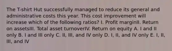 The T-shirt Hut successfully managed to reduce its general and administrative costs this year. This cost improvement will increase which of the following ratios? I. Profit marginII. Return on assetsIII. Total asset turnoverIV. Return on equity A. I and II only B. I and III only C. II, III, and IV only D. I, II, and IV only E. I, II, III, and IV